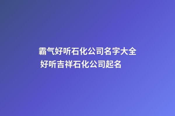 霸气好听石化公司名字大全 好听吉祥石化公司起名
